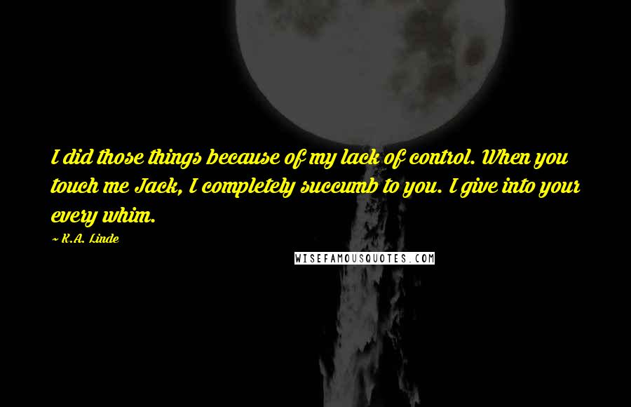 K.A. Linde Quotes: I did those things because of my lack of control. When you touch me Jack, I completely succumb to you. I give into your every whim.