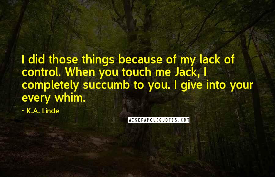 K.A. Linde Quotes: I did those things because of my lack of control. When you touch me Jack, I completely succumb to you. I give into your every whim.