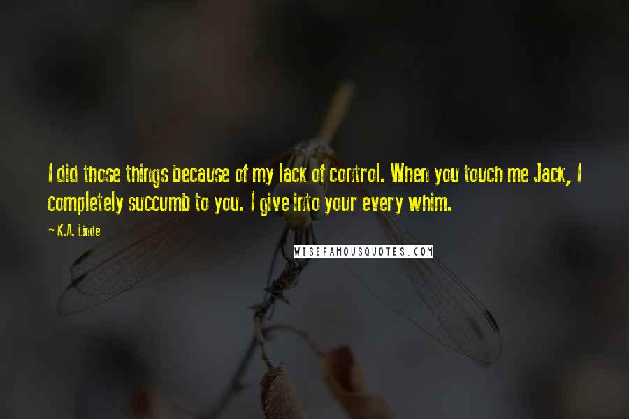 K.A. Linde Quotes: I did those things because of my lack of control. When you touch me Jack, I completely succumb to you. I give into your every whim.