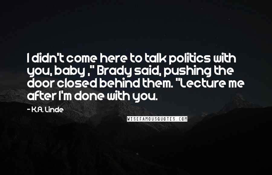 K.A. Linde Quotes: I didn't come here to talk politics with you, baby ," Brady said, pushing the door closed behind them. "Lecture me after I'm done with you.