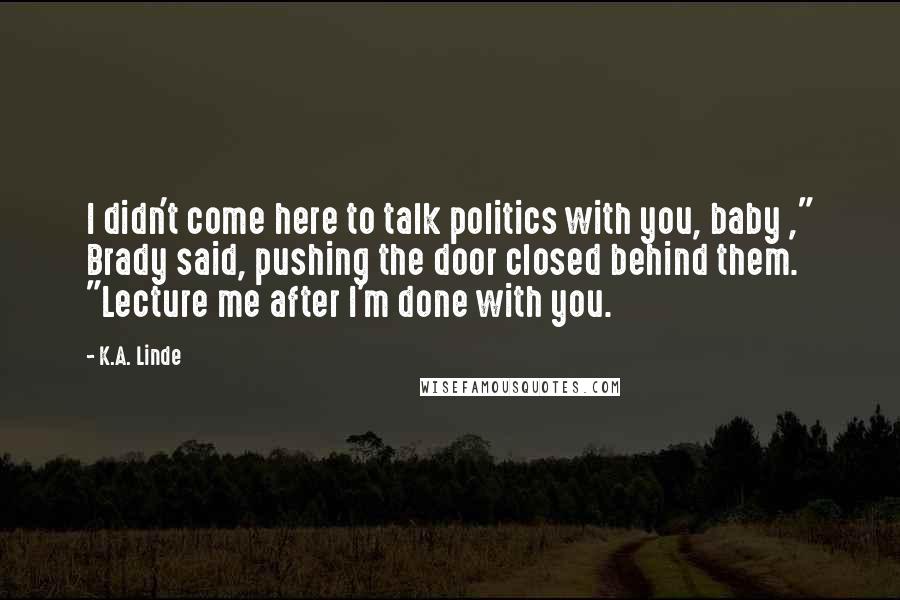 K.A. Linde Quotes: I didn't come here to talk politics with you, baby ," Brady said, pushing the door closed behind them. "Lecture me after I'm done with you.
