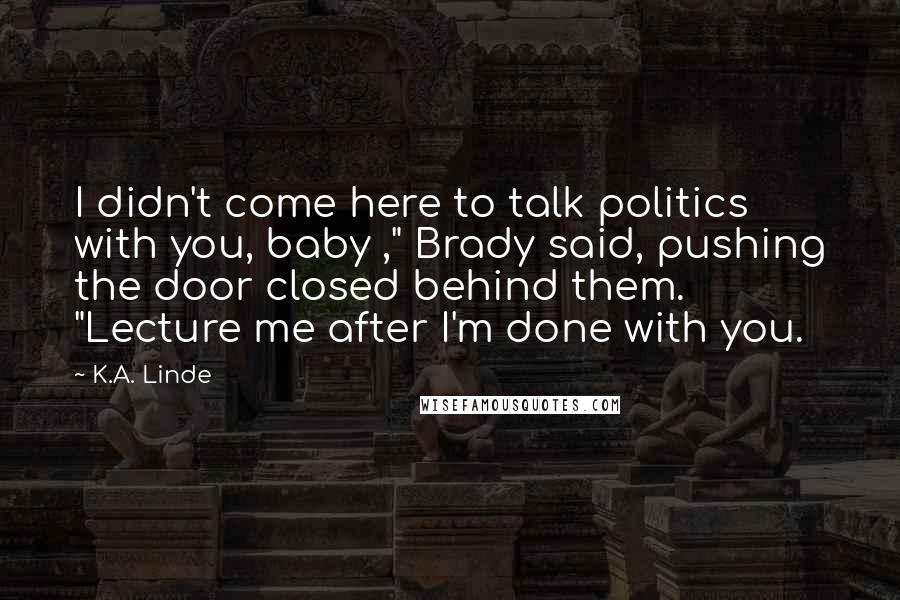 K.A. Linde Quotes: I didn't come here to talk politics with you, baby ," Brady said, pushing the door closed behind them. "Lecture me after I'm done with you.