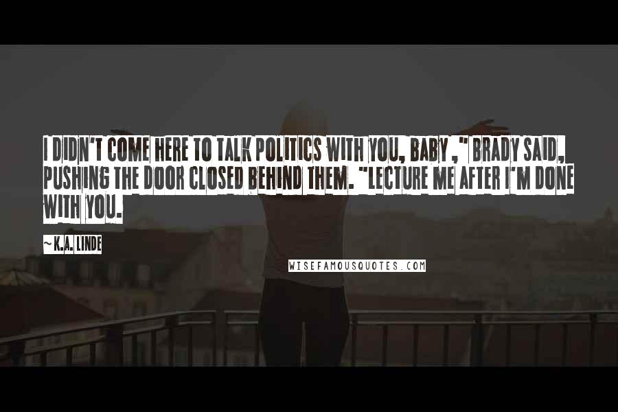 K.A. Linde Quotes: I didn't come here to talk politics with you, baby ," Brady said, pushing the door closed behind them. "Lecture me after I'm done with you.