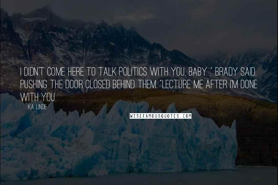 K.A. Linde Quotes: I didn't come here to talk politics with you, baby ," Brady said, pushing the door closed behind them. "Lecture me after I'm done with you.
