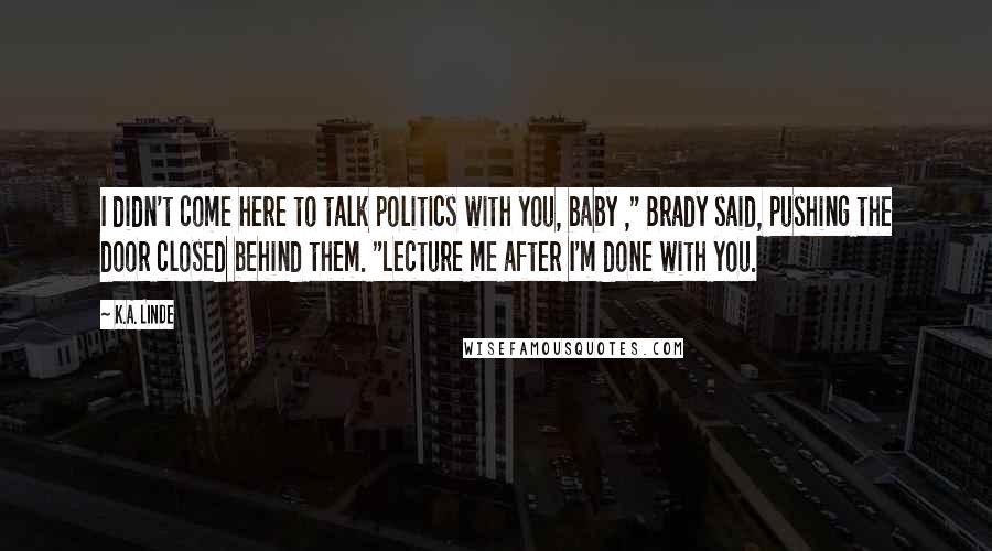 K.A. Linde Quotes: I didn't come here to talk politics with you, baby ," Brady said, pushing the door closed behind them. "Lecture me after I'm done with you.