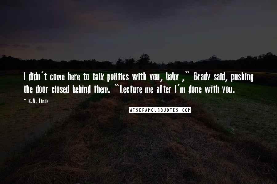 K.A. Linde Quotes: I didn't come here to talk politics with you, baby ," Brady said, pushing the door closed behind them. "Lecture me after I'm done with you.