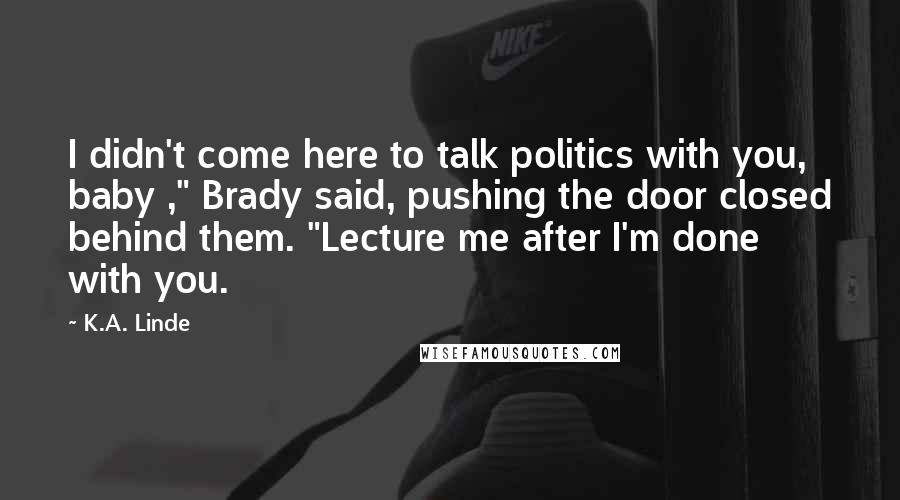 K.A. Linde Quotes: I didn't come here to talk politics with you, baby ," Brady said, pushing the door closed behind them. "Lecture me after I'm done with you.