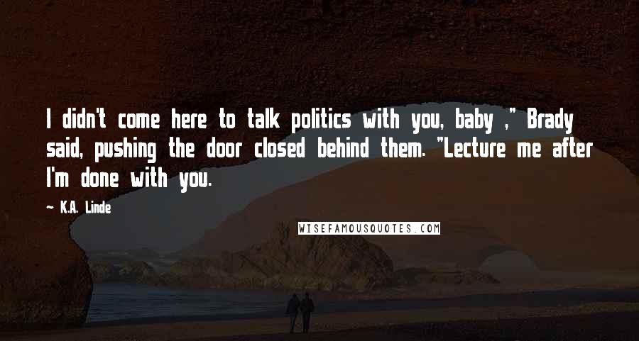 K.A. Linde Quotes: I didn't come here to talk politics with you, baby ," Brady said, pushing the door closed behind them. "Lecture me after I'm done with you.