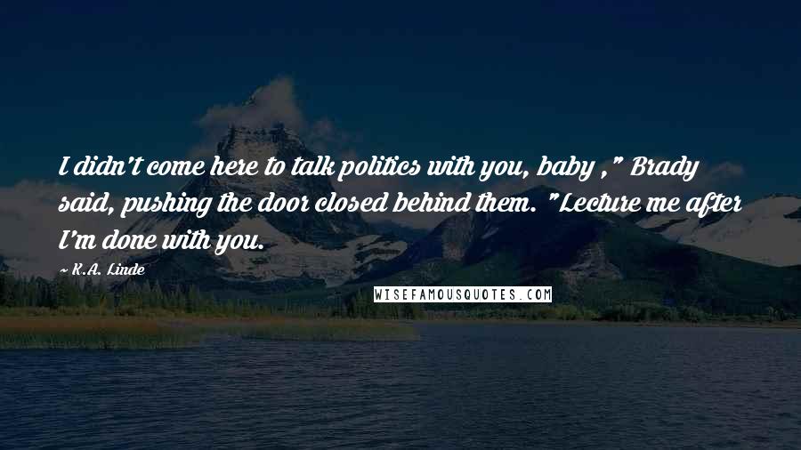 K.A. Linde Quotes: I didn't come here to talk politics with you, baby ," Brady said, pushing the door closed behind them. "Lecture me after I'm done with you.