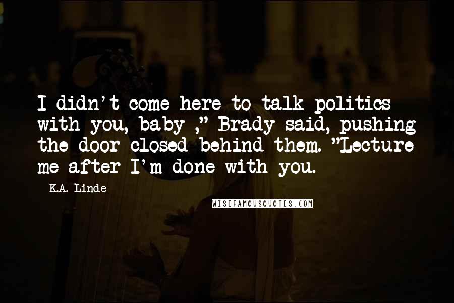 K.A. Linde Quotes: I didn't come here to talk politics with you, baby ," Brady said, pushing the door closed behind them. "Lecture me after I'm done with you.