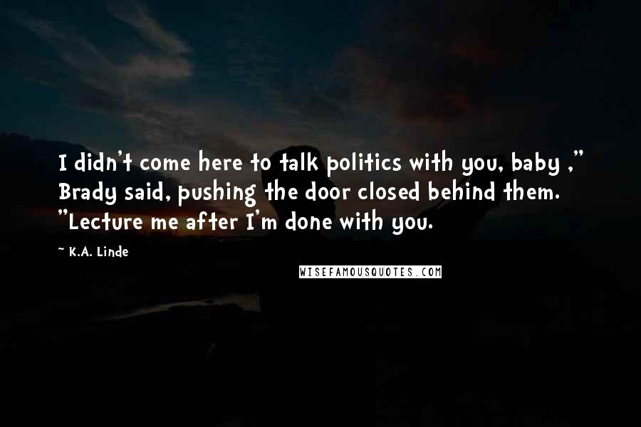 K.A. Linde Quotes: I didn't come here to talk politics with you, baby ," Brady said, pushing the door closed behind them. "Lecture me after I'm done with you.