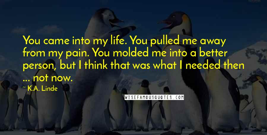 K.A. Linde Quotes: You came into my life. You pulled me away from my pain. You molded me into a better person, but I think that was what I needed then ... not now.