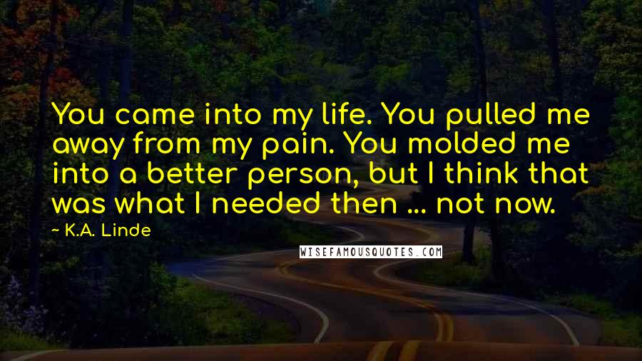 K.A. Linde Quotes: You came into my life. You pulled me away from my pain. You molded me into a better person, but I think that was what I needed then ... not now.