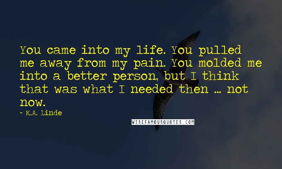 K.A. Linde Quotes: You came into my life. You pulled me away from my pain. You molded me into a better person, but I think that was what I needed then ... not now.