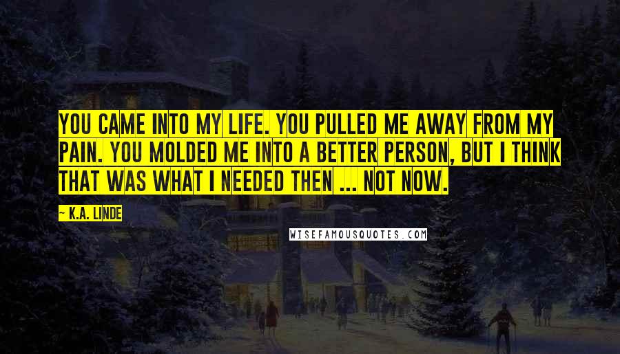 K.A. Linde Quotes: You came into my life. You pulled me away from my pain. You molded me into a better person, but I think that was what I needed then ... not now.