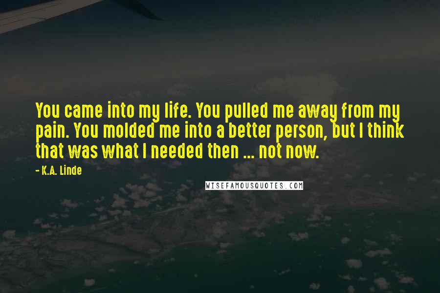 K.A. Linde Quotes: You came into my life. You pulled me away from my pain. You molded me into a better person, but I think that was what I needed then ... not now.