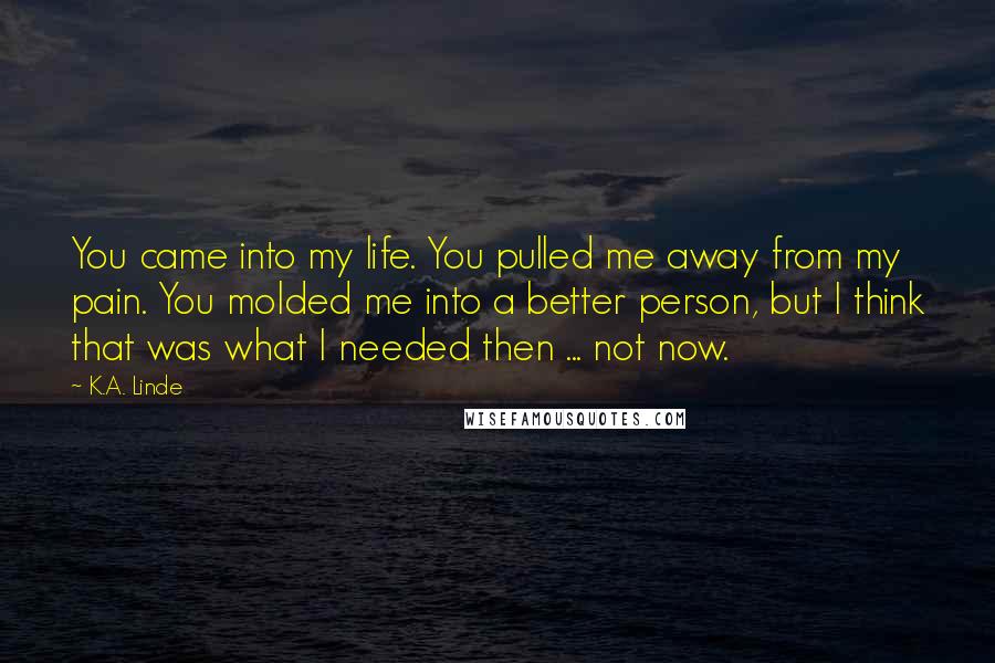 K.A. Linde Quotes: You came into my life. You pulled me away from my pain. You molded me into a better person, but I think that was what I needed then ... not now.