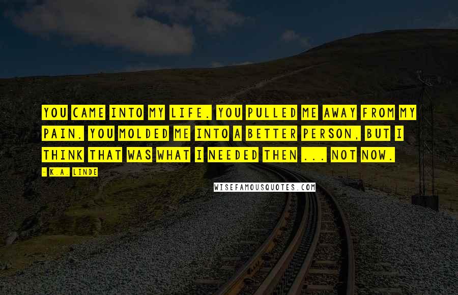 K.A. Linde Quotes: You came into my life. You pulled me away from my pain. You molded me into a better person, but I think that was what I needed then ... not now.