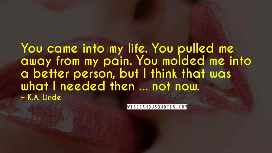 K.A. Linde Quotes: You came into my life. You pulled me away from my pain. You molded me into a better person, but I think that was what I needed then ... not now.