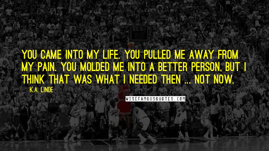 K.A. Linde Quotes: You came into my life. You pulled me away from my pain. You molded me into a better person, but I think that was what I needed then ... not now.