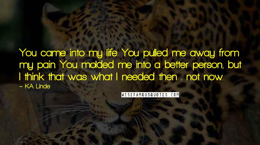 K.A. Linde Quotes: You came into my life. You pulled me away from my pain. You molded me into a better person, but I think that was what I needed then ... not now.