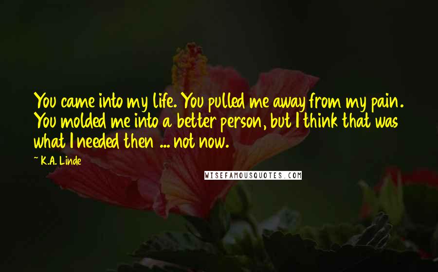 K.A. Linde Quotes: You came into my life. You pulled me away from my pain. You molded me into a better person, but I think that was what I needed then ... not now.