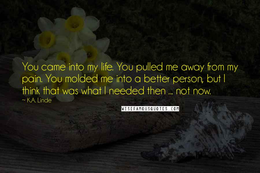 K.A. Linde Quotes: You came into my life. You pulled me away from my pain. You molded me into a better person, but I think that was what I needed then ... not now.