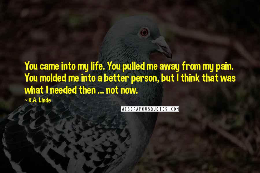 K.A. Linde Quotes: You came into my life. You pulled me away from my pain. You molded me into a better person, but I think that was what I needed then ... not now.