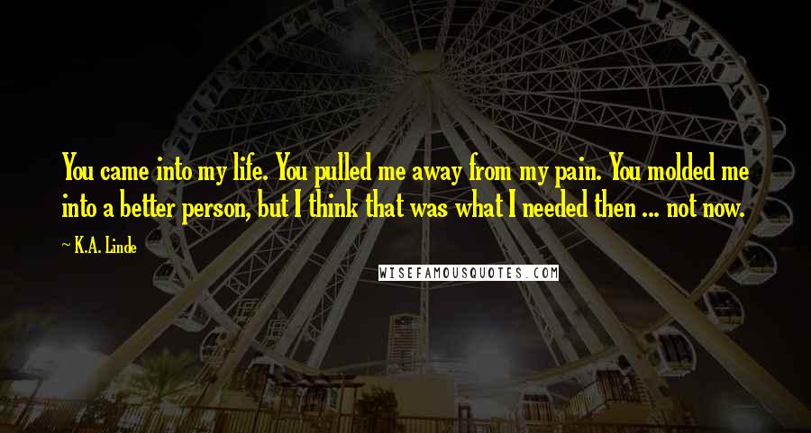 K.A. Linde Quotes: You came into my life. You pulled me away from my pain. You molded me into a better person, but I think that was what I needed then ... not now.