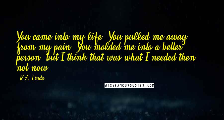 K.A. Linde Quotes: You came into my life. You pulled me away from my pain. You molded me into a better person, but I think that was what I needed then ... not now.