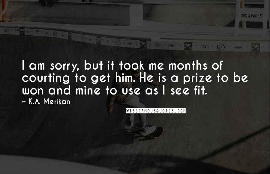 K.A. Merikan Quotes: I am sorry, but it took me months of courting to get him. He is a prize to be won and mine to use as I see fit.