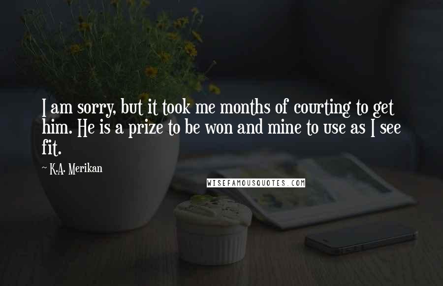 K.A. Merikan Quotes: I am sorry, but it took me months of courting to get him. He is a prize to be won and mine to use as I see fit.