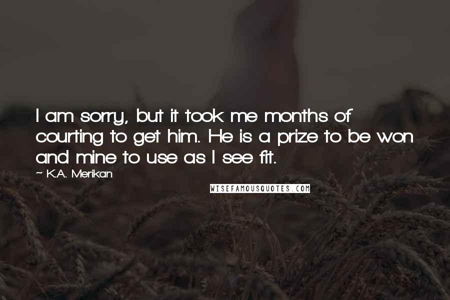 K.A. Merikan Quotes: I am sorry, but it took me months of courting to get him. He is a prize to be won and mine to use as I see fit.