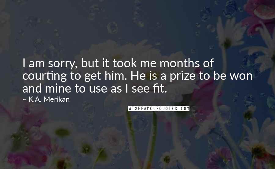 K.A. Merikan Quotes: I am sorry, but it took me months of courting to get him. He is a prize to be won and mine to use as I see fit.