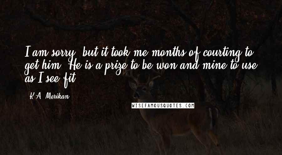 K.A. Merikan Quotes: I am sorry, but it took me months of courting to get him. He is a prize to be won and mine to use as I see fit.