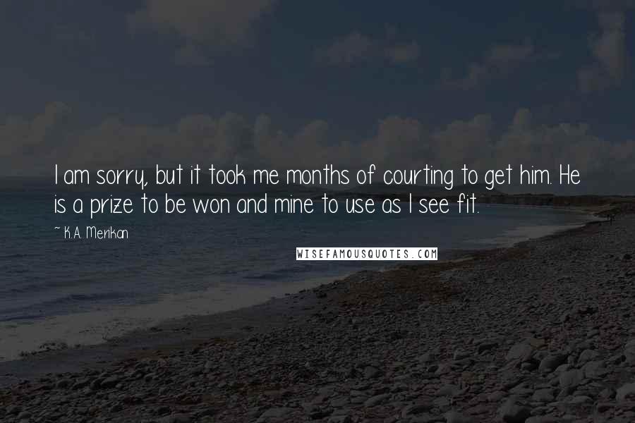 K.A. Merikan Quotes: I am sorry, but it took me months of courting to get him. He is a prize to be won and mine to use as I see fit.