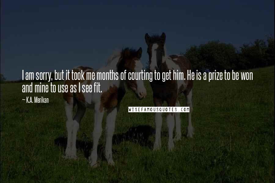 K.A. Merikan Quotes: I am sorry, but it took me months of courting to get him. He is a prize to be won and mine to use as I see fit.