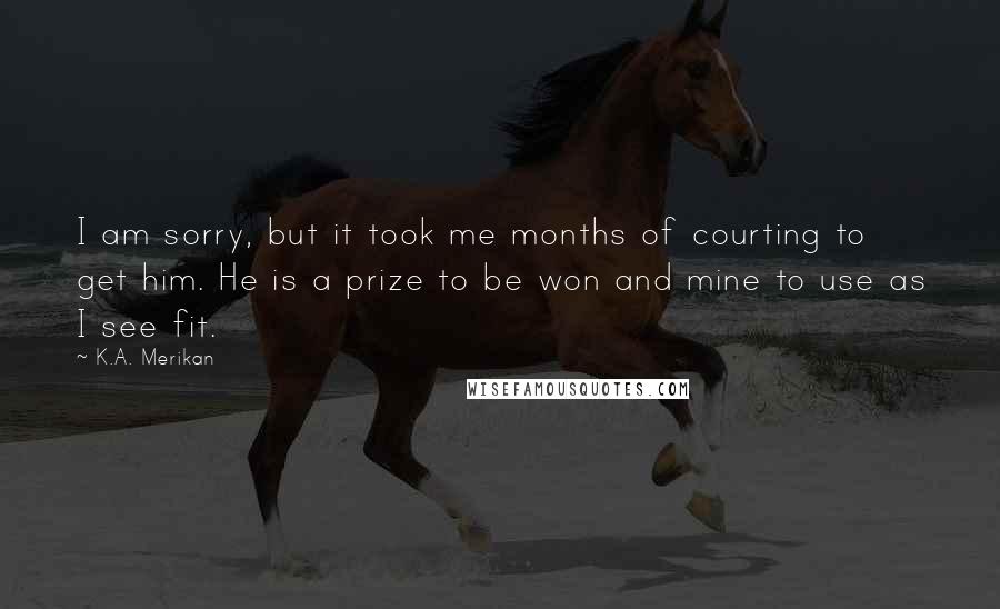 K.A. Merikan Quotes: I am sorry, but it took me months of courting to get him. He is a prize to be won and mine to use as I see fit.