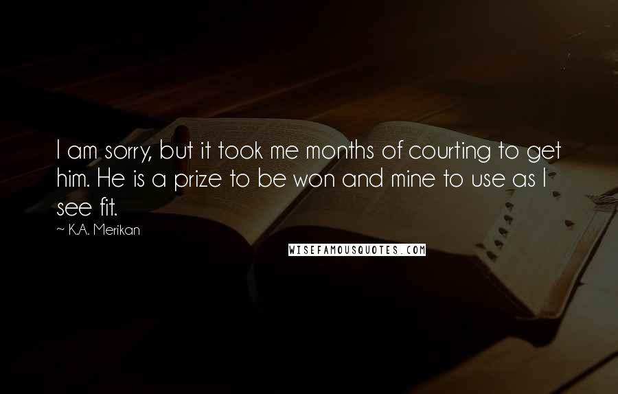 K.A. Merikan Quotes: I am sorry, but it took me months of courting to get him. He is a prize to be won and mine to use as I see fit.