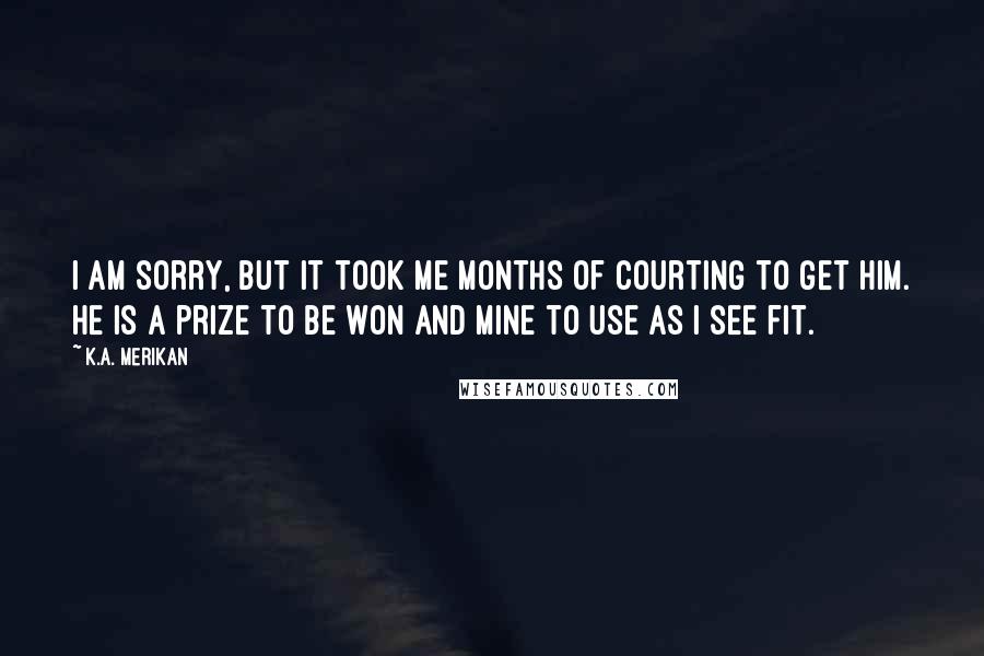 K.A. Merikan Quotes: I am sorry, but it took me months of courting to get him. He is a prize to be won and mine to use as I see fit.
