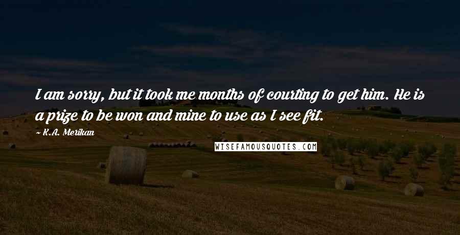 K.A. Merikan Quotes: I am sorry, but it took me months of courting to get him. He is a prize to be won and mine to use as I see fit.