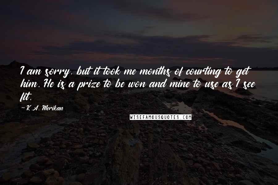 K.A. Merikan Quotes: I am sorry, but it took me months of courting to get him. He is a prize to be won and mine to use as I see fit.