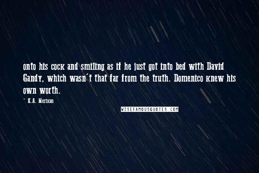 K.A. Merikan Quotes: onto his cock and smiling as if he just got into bed with David Gandy, which wasn't that far from the truth. Domenico knew his own worth.