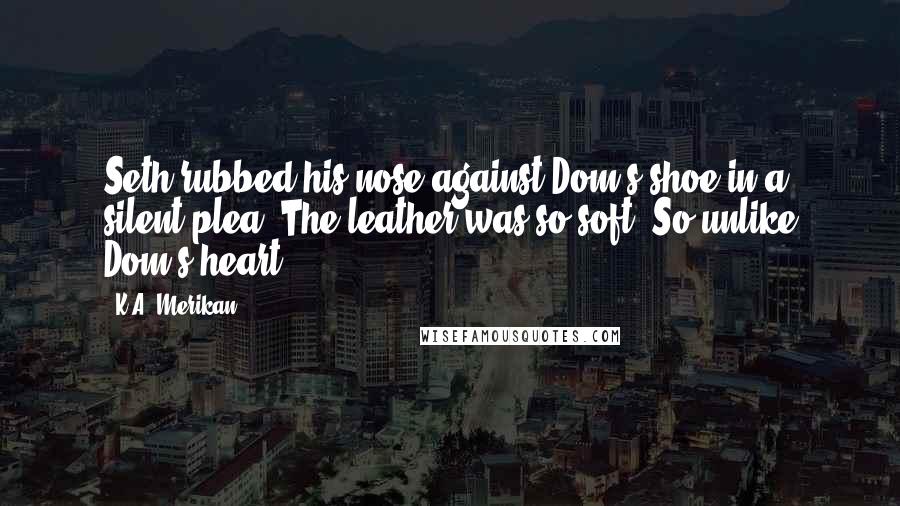 K.A. Merikan Quotes: Seth rubbed his nose against Dom's shoe in a silent plea. The leather was so soft. So unlike Dom's heart.