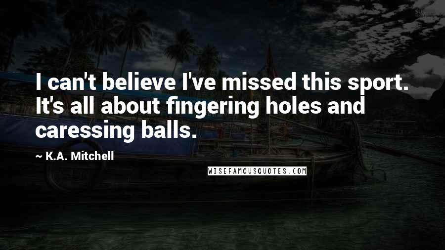 K.A. Mitchell Quotes: I can't believe I've missed this sport. It's all about fingering holes and caressing balls.
