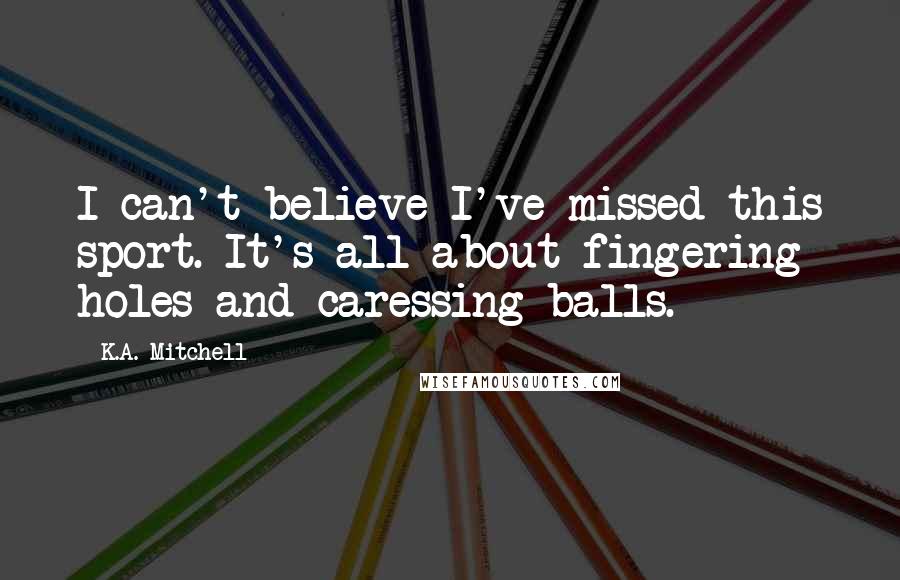 K.A. Mitchell Quotes: I can't believe I've missed this sport. It's all about fingering holes and caressing balls.