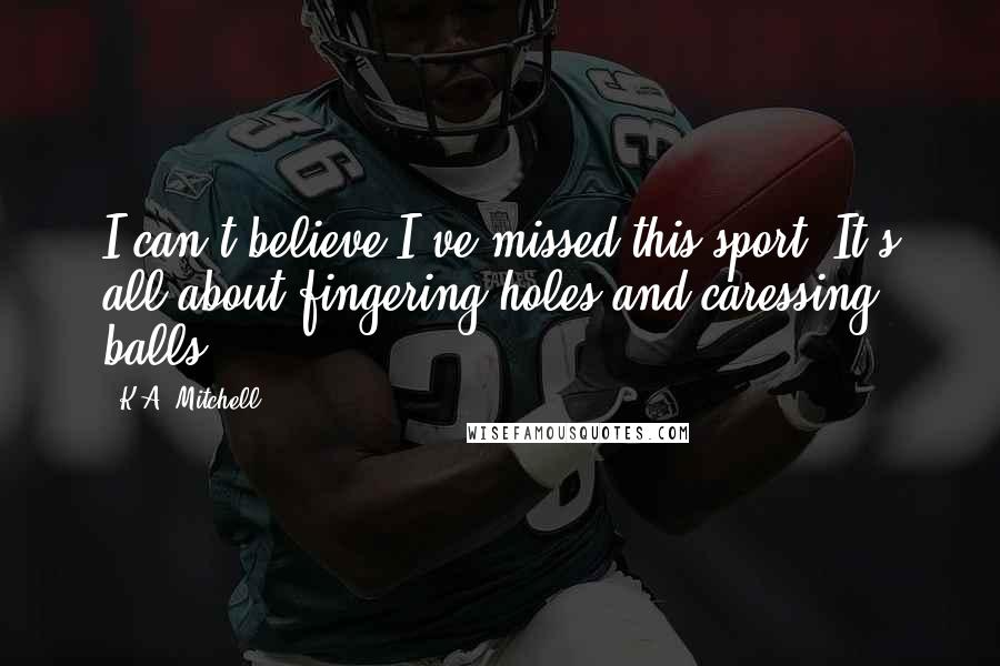 K.A. Mitchell Quotes: I can't believe I've missed this sport. It's all about fingering holes and caressing balls.