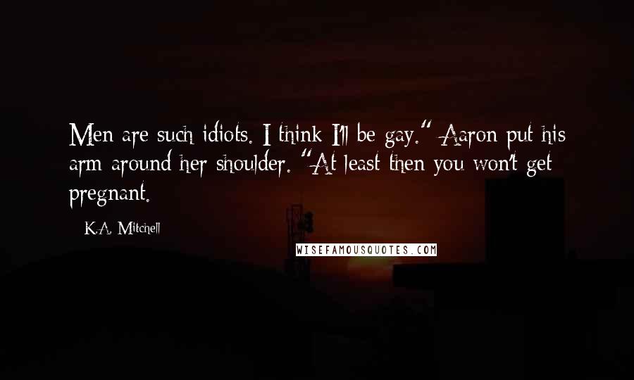 K.A. Mitchell Quotes: Men are such idiots. I think I'll be gay." Aaron put his arm around her shoulder. "At least then you won't get pregnant.