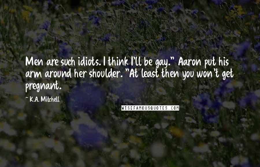 K.A. Mitchell Quotes: Men are such idiots. I think I'll be gay." Aaron put his arm around her shoulder. "At least then you won't get pregnant.