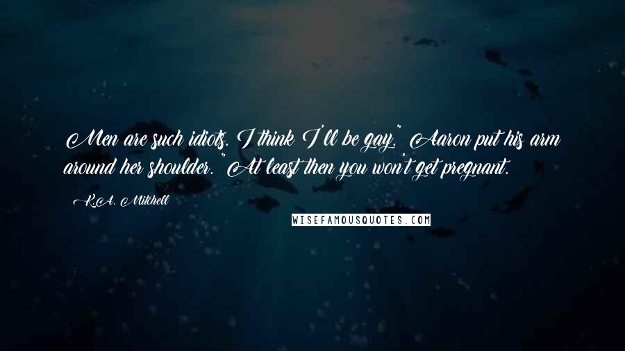 K.A. Mitchell Quotes: Men are such idiots. I think I'll be gay." Aaron put his arm around her shoulder. "At least then you won't get pregnant.